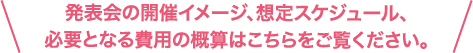 発表会の開催イメージ、想定スケジュール必要となる費用の概算はこちらをご覧ください。